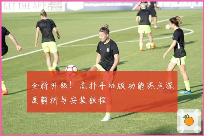 全新升级！虎扑手机版功能亮点深度解析与安装教程