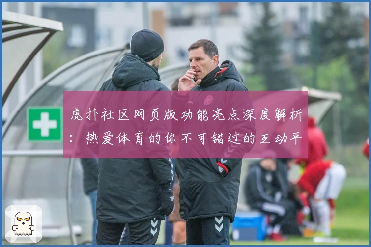 虎扑社区网页版功能亮点深度解析：热爱体育的你不可错过的互动平台