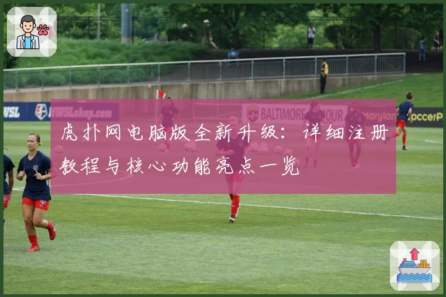 虎扑网电脑版全新升级：详细注册教程与核心功能亮点一览