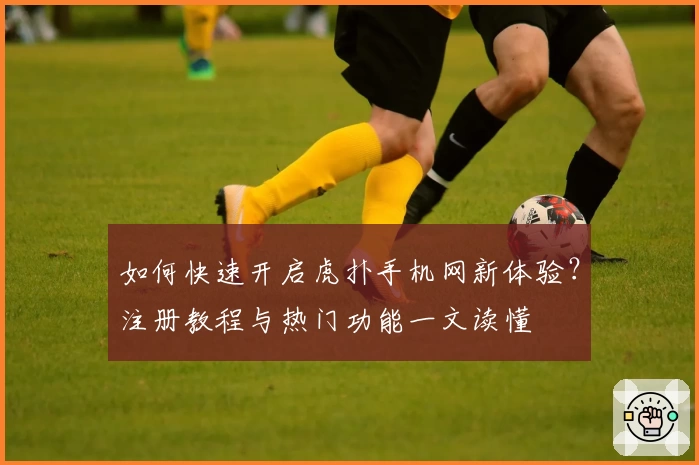 如何快速开启虎扑手机网新体验?注册教程与热门功能一文读懂
