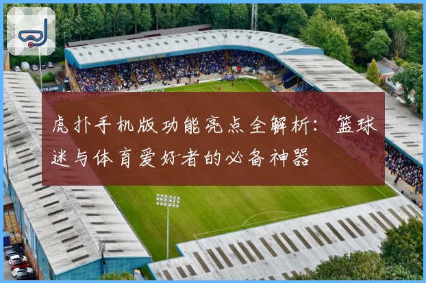 虎扑手机版功能亮点全解析：篮球迷与体育爱好者的必备神器