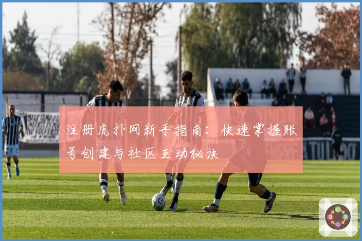 注册虎扑网新手指南：快速掌握账号创建与社区互动秘诀