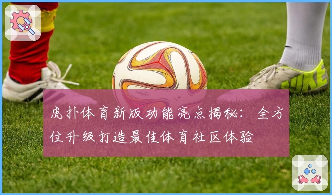 虎扑体育新版功能亮点揭秘：全方位升级打造最佳体育社区体验