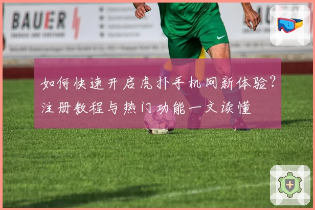如何快速开启虎扑手机网新体验?注册教程与热门功能一文读懂