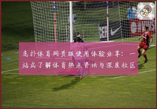 虎扑体育网页版使用体验分享：一站式了解体育热点资讯与深度社区交流
