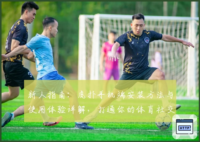 新人指南：虎扑手机端安装方法与使用体验详解，打通你的体育社交全新视界！