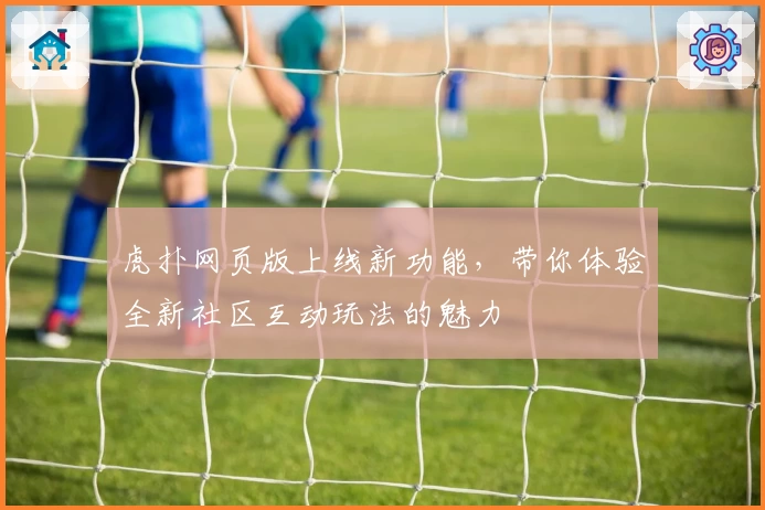 虎扑网页版上线新功能，带你体验全新社区互动玩法的魅力