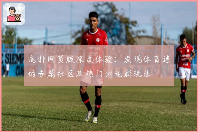 虎扑网页版深度体验：发现体育迷的专属社区及热门讨论新玩法