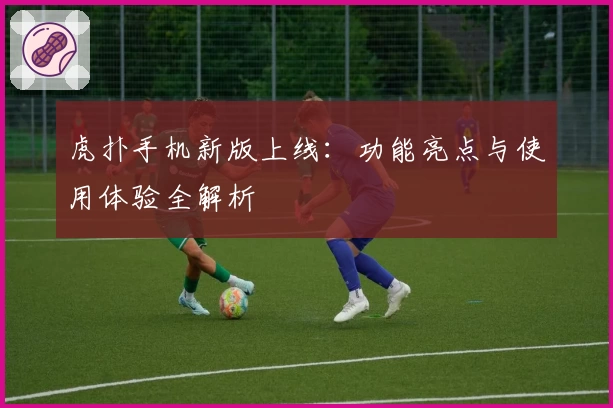 虎扑手机新版上线:功能亮点与使用体验全解析