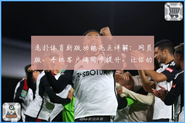 虎扑体育新版功能亮点详解：网页版、手机客户端同步提升，让你的球迷生活更精彩