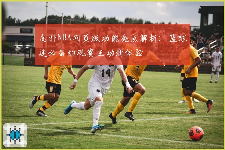 虎扑NBA网页版功能亮点解析：篮球迷必备的观赛互动新体验