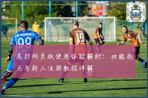 虎扑网页版使用体验解析：功能亮点与新人注册教程详解