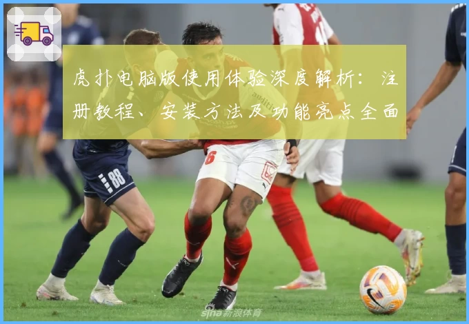 虎扑电脑版使用体验深度解析：注册教程、安装方法及功能亮点全面总结