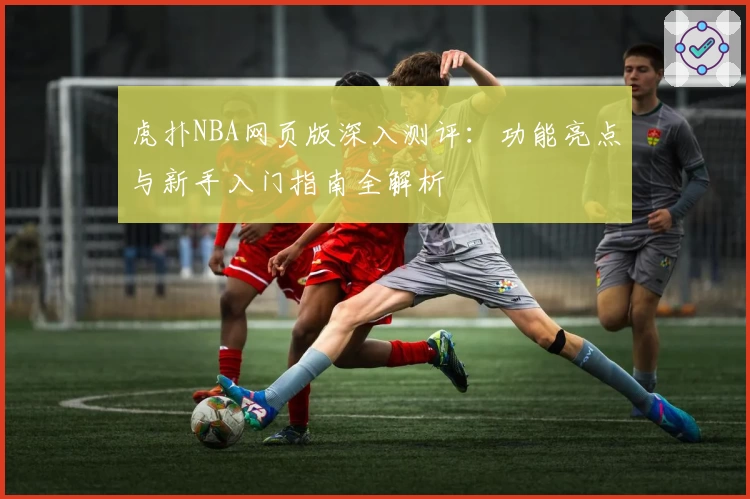 虎扑NBA网页版深入测评：功能亮点与新手入门指南全解析