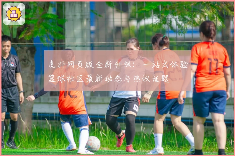 虎扑网页版全新升级：一站式体验篮球社区最新动态与热议话题