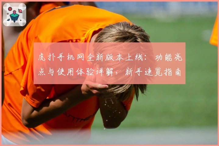 虎扑手机网全新版本上线：功能亮点与使用体验详解，新手速览指南
