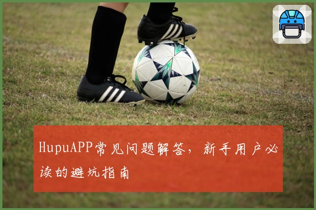 HupuAPP常见问题解答,新手用户必读的避坑指南