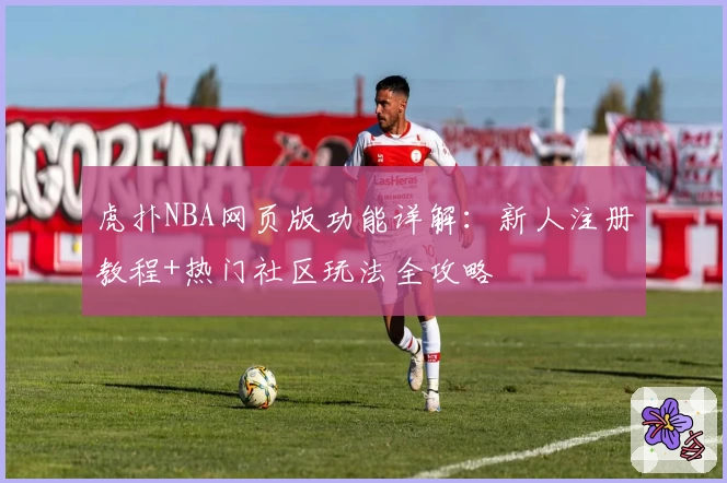 虎扑NBA网页版功能详解：新人注册教程+热门社区玩法全攻略