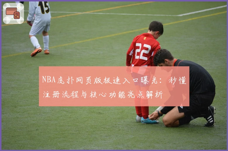 NBA虎扑网页版极速入口曝光：秒懂注册流程与核心功能亮点解析