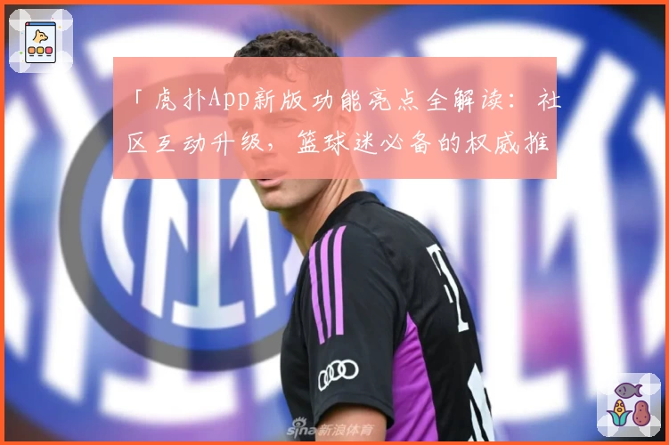 「虎扑App新版功能亮点全解读：社区互动升级，篮球迷必备的权威推荐指南」