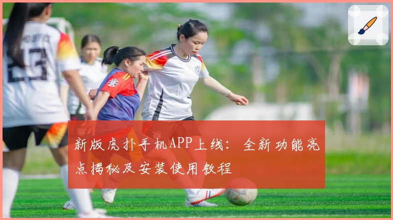 新版虎扑手机APP上线:全新功能亮点揭秘及安装使用教程