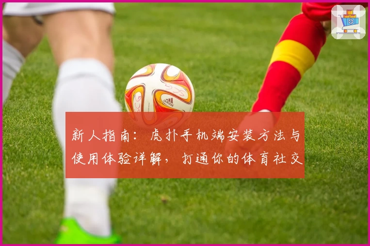 新人指南：虎扑手机端安装方法与使用体验详解，打通你的体育社交全新视界！
