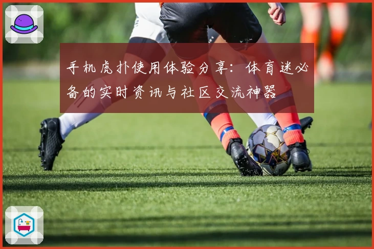 手机虎扑使用体验分享:体育迷必备的实时资讯与社区交流神器