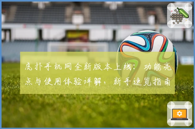 虎扑手机网全新版本上线：功能亮点与使用体验详解，新手速览指南