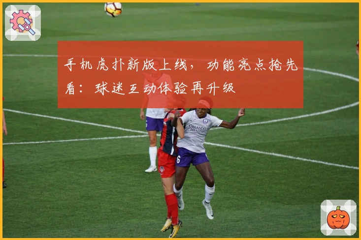 手机虎扑新版上线,功能亮点抢先看:球迷互动体验再升级