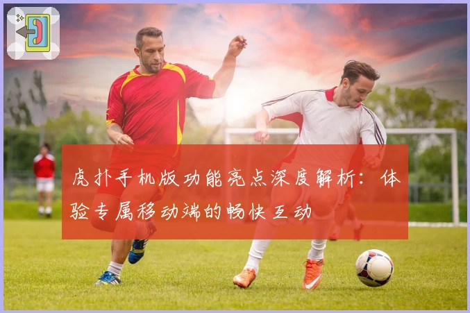 虎扑手机版功能亮点深度解析：体验专属移动端的畅快互动